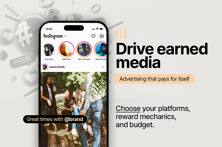 01 Drive earned media. Advertising that pays for itself. Choose your platforms, reward mechanics, and budget.